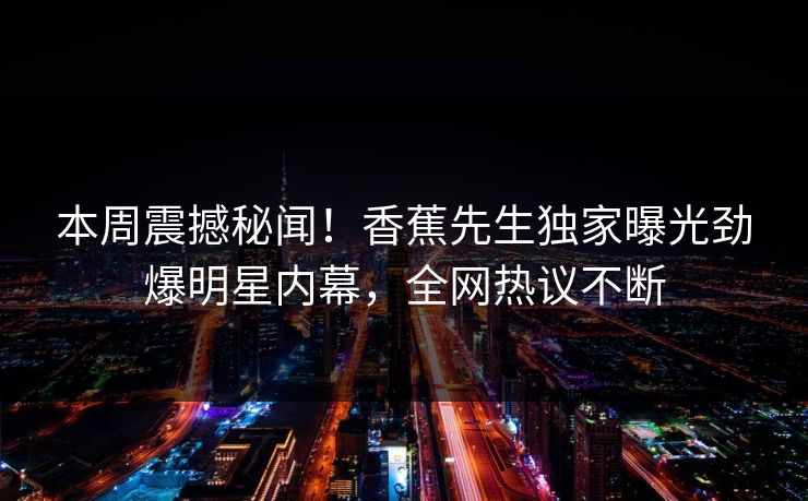 本周震撼秘闻！香蕉先生独家曝光劲爆明星内幕，全网热议不断
