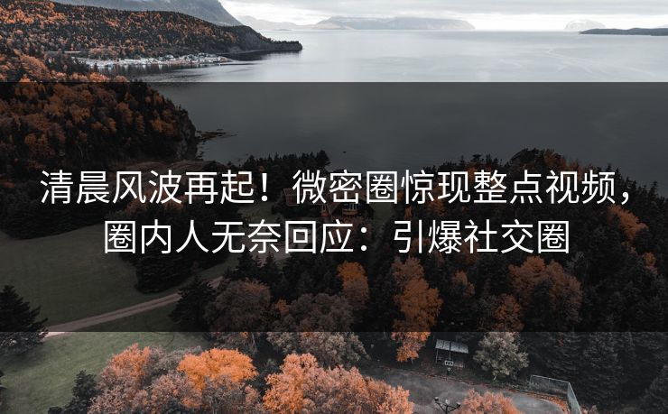 清晨风波再起！微密圈惊现整点视频，圈内人无奈回应：引爆社交圈