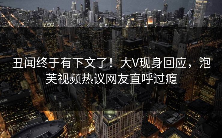 丑闻终于有下文了！大V现身回应，泡芙视频热议网友直呼过瘾