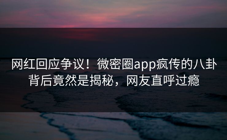 网红回应争议！微密圈app疯传的八卦背后竟然是揭秘，网友直呼过瘾