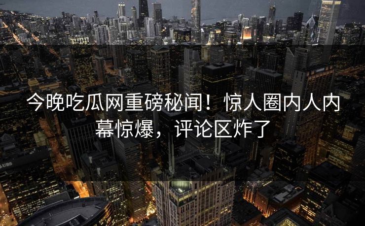 今晚吃瓜网重磅秘闻！惊人圈内人内幕惊爆，评论区炸了