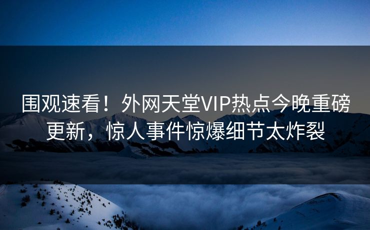 围观速看！外网天堂VIP热点今晚重磅更新，惊人事件惊爆细节太炸裂