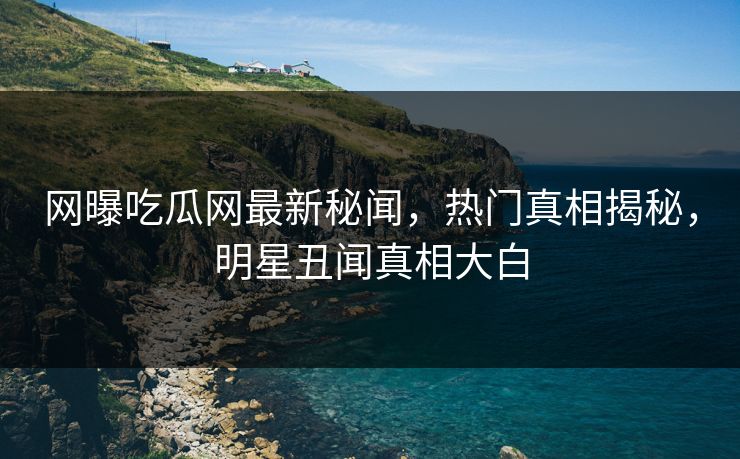 网曝吃瓜网最新秘闻，热门真相揭秘，明星丑闻真相大白