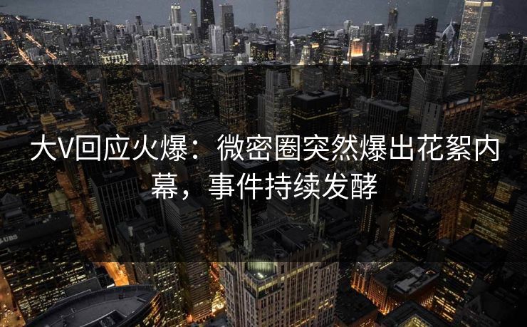 大V回应火爆：微密圈突然爆出花絮内幕，事件持续发酵