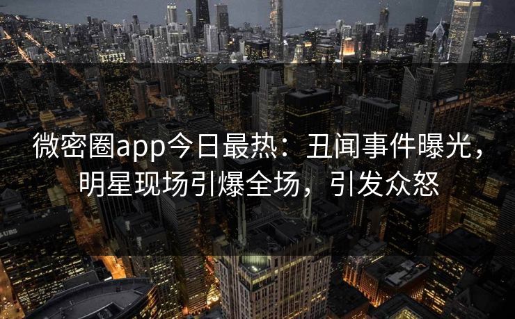 微密圈app今日最热：丑闻事件曝光，明星现场引爆全场，引发众怒