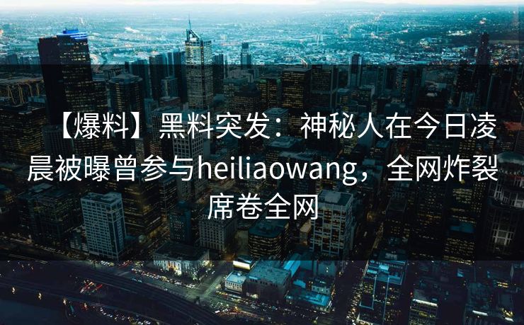 【爆料】黑料突发：神秘人在今日凌晨被曝曾参与heiliaowang，全网炸裂席卷全网