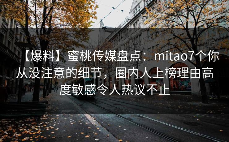 【爆料】蜜桃传媒盘点:mitao7个你从没注意的细节,圈内人上榜理由高度敏感令人热议不止 【爆料】蜜桃传媒盘点:mitao7个你从没注意的细节,圈内人上榜理由高度敏感令人热议不止