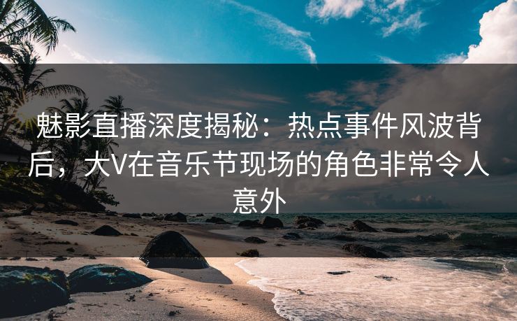 魅影直播深度揭秘：热点事件风波背后，大V在音乐节现场的角色非常令人意外