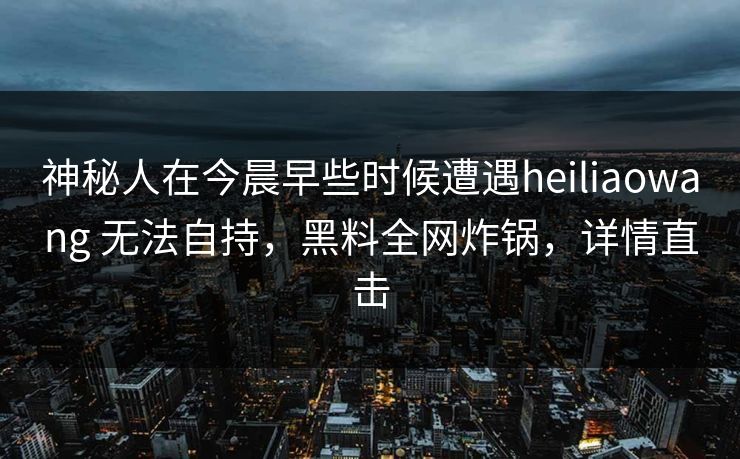 神秘人在今晨早些时候遭遇heiliaowang 无法自持，黑料全网炸锅，详情直击