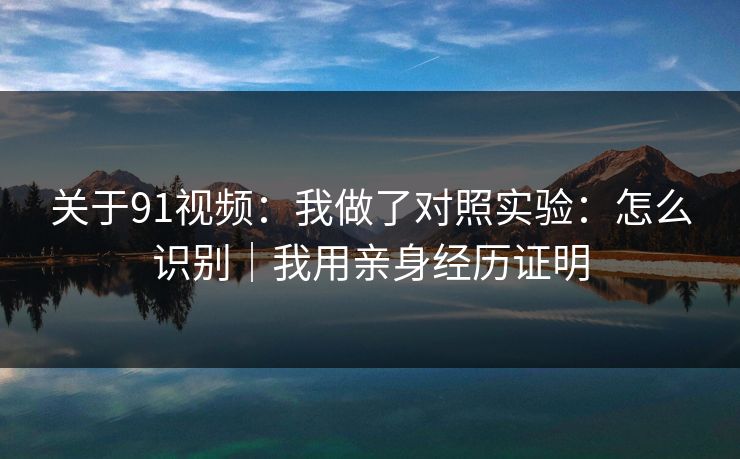 关于91视频：我做了对照实验：怎么识别｜我用亲身经历证明