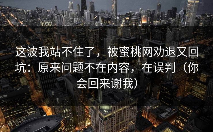 这波我站不住了,被蜜桃网劝退又回坑:原来问题不在内容,在误判(你会回来谢我) 这波我站不住了,被蜜桃网劝退又回坑:原来问题不在内容,在误判(你会回来谢我)