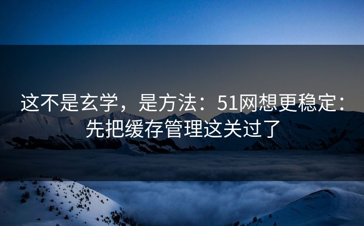 这不是玄学，是方法：51网想更稳定：先把缓存管理这关过了