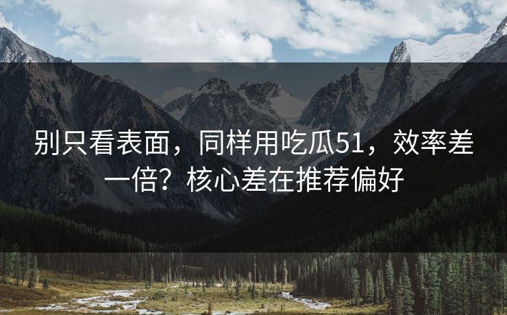 别只看表面，同样用吃瓜51，效率差一倍？核心差在推荐偏好