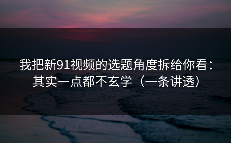 我把新91视频的选题角度拆给你看：其实一点都不玄学（一条讲透）