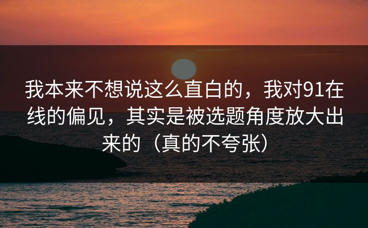 我本来不想说这么直白的，我对91在线的偏见，其实是被选题角度放大出来的（真的不夸张）