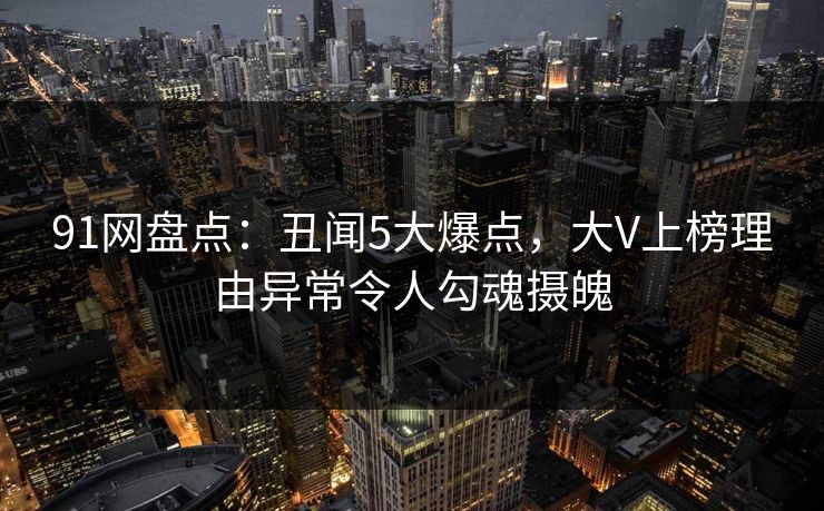 91网盘点：丑闻5大爆点，大V上榜理由异常令人勾魂摄魄
