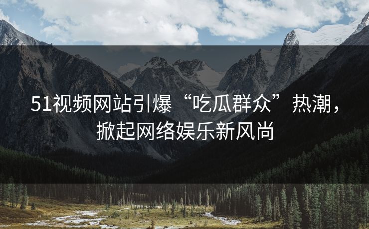51视频网站引爆“吃瓜群众”热潮，掀起网络娱乐新风尚